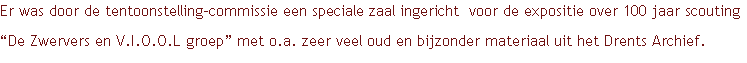 Er was door de tentoonstelling-commissie een speciale zaal ingericht  voor de expositie over 100 jaar scouting “De Zwervers en V.I.O.O.L groep” met o.a. zeer veel oud en bijzonder materiaal uit het Drents Archief.
